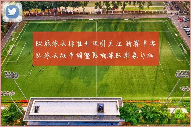 欧冠球衣标准升级引关注 新赛季客队球衣细节调整影响球队形象与转播呈现