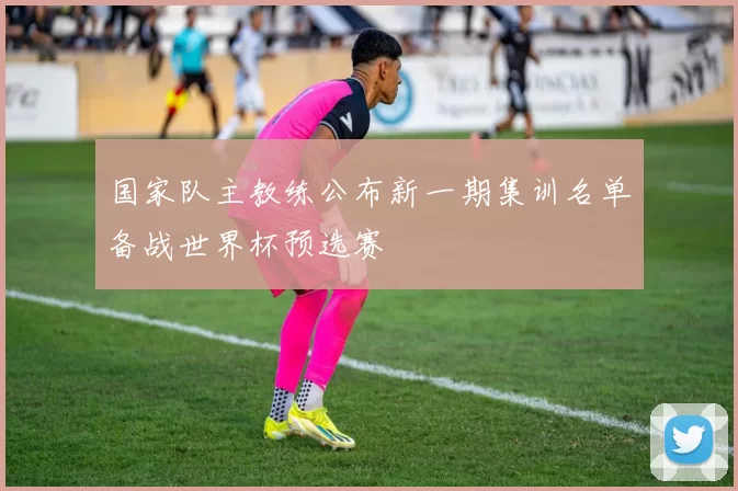 国家队主教练公布新一期集训名单备战世界杯预选赛