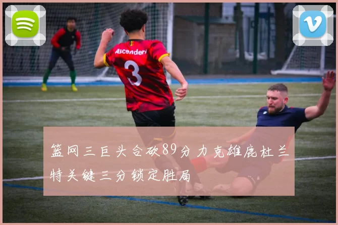 篮网三巨头合砍89分力克雄鹿杜兰特关键三分锁定胜局