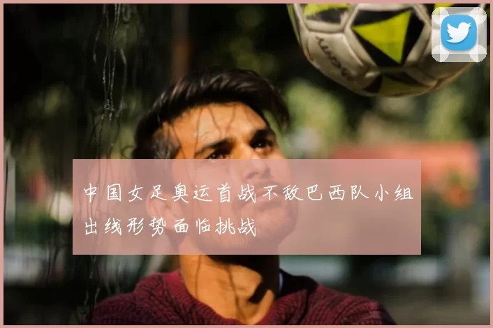 中国女足奥运首战不敌巴西队小组出线形势面临挑战