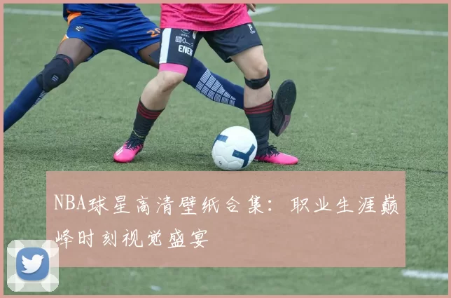 NBA球星高清壁纸合集：职业生涯巅峰时刻视觉盛宴