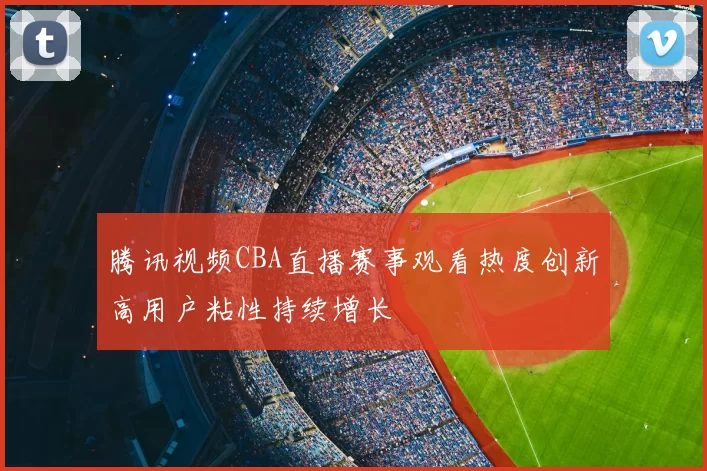 腾讯视频CBA直播赛事观看热度创新高用户粘性持续增长
