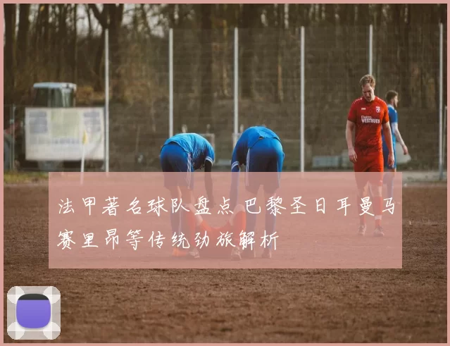 法甲著名球队盘点 巴黎圣日耳曼马赛里昂等传统劲旅解析