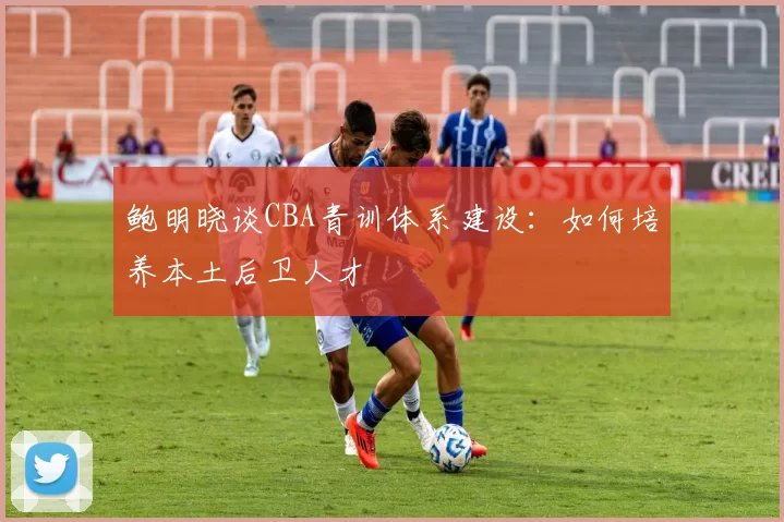 鲍明晓谈CBA青训体系建设：如何培养本土后卫人才