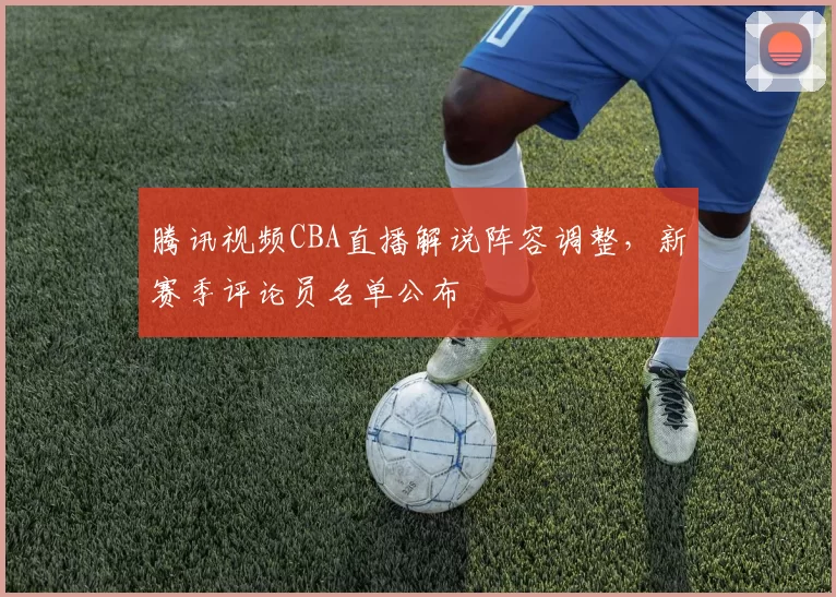 腾讯视频CBA直播解说阵容调整，新赛季评论员名单公布
