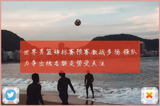 世界男篮锦标赛预赛激战多场 强队力争出线名额走势受关注