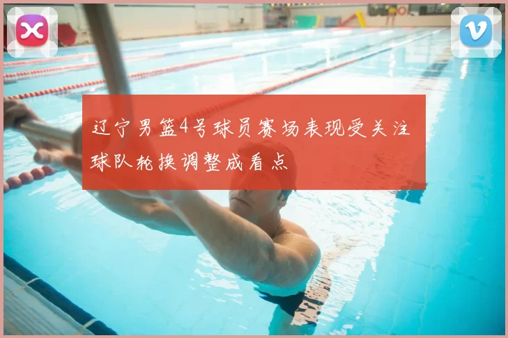 辽宁男篮4号球员赛场表现受关注 球队轮换调整成看点