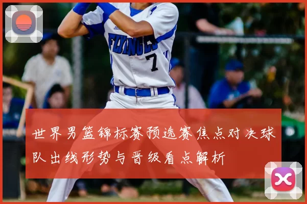 世界男篮锦标赛预选赛焦点对决球队出线形势与晋级看点解析