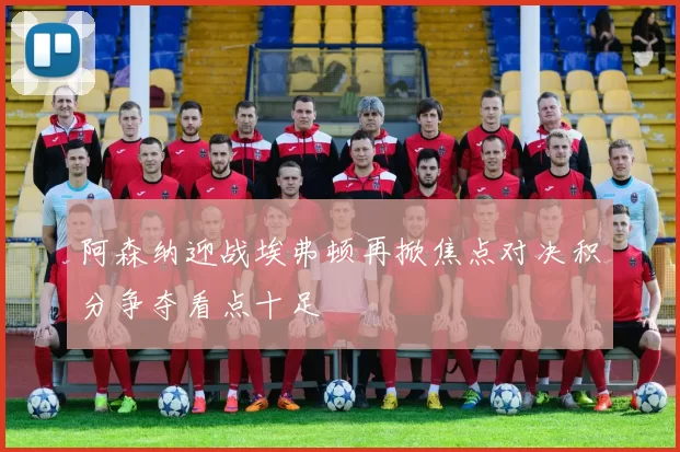 阿森纳迎战埃弗顿再掀焦点对决积分争夺看点十足