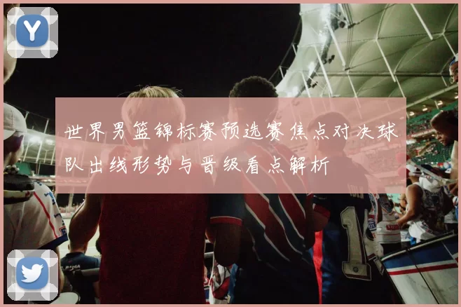 世界男篮锦标赛预选赛焦点对决球队出线形势与晋级看点解析