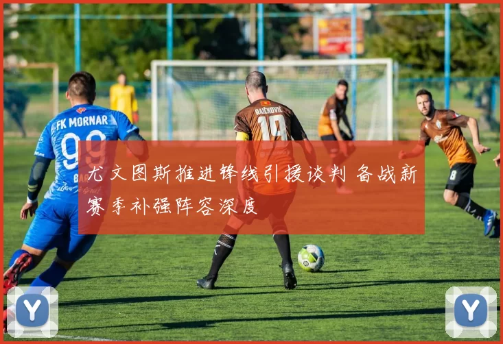 尤文图斯推进锋线引援谈判 备战新赛季补强阵容深度