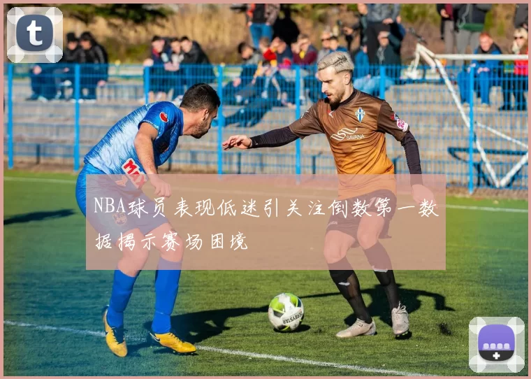 NBA球员表现低迷引关注倒数第一数据揭示赛场困境