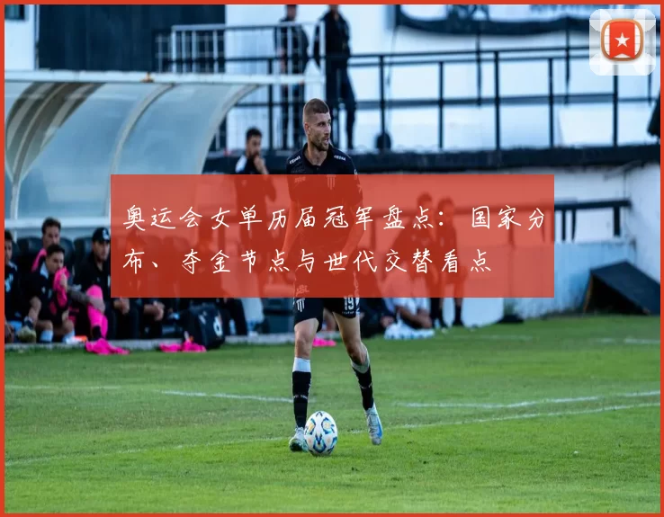 奥运会女单历届冠军盘点：国家分布、夺金节点与世代交替看点