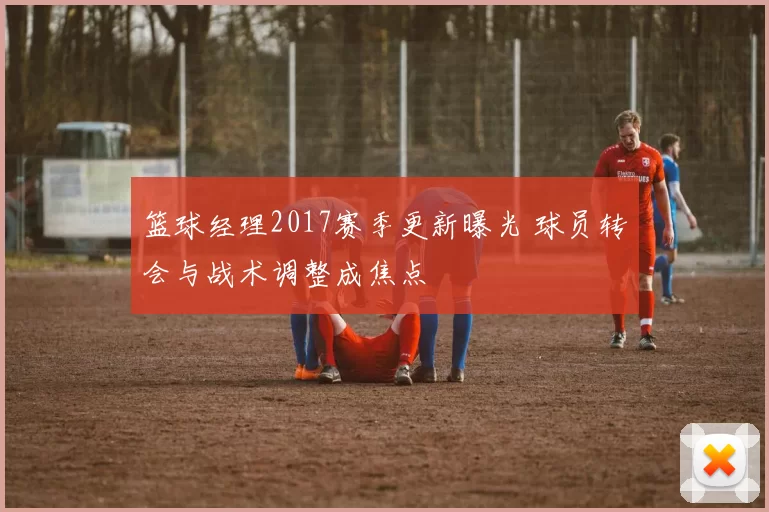 篮球经理2017赛季更新曝光 球员转会与战术调整成焦点