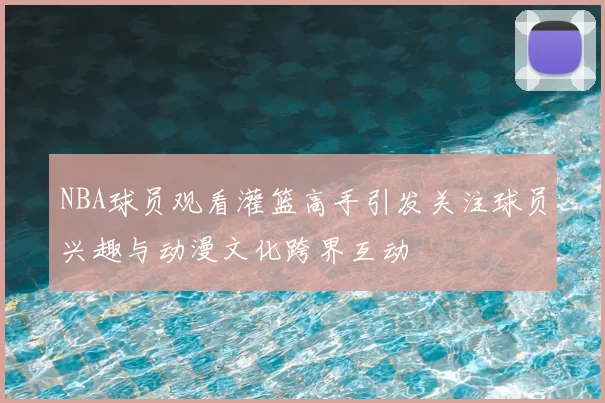 NBA球员观看灌篮高手引发关注球员兴趣与动漫文化跨界互动