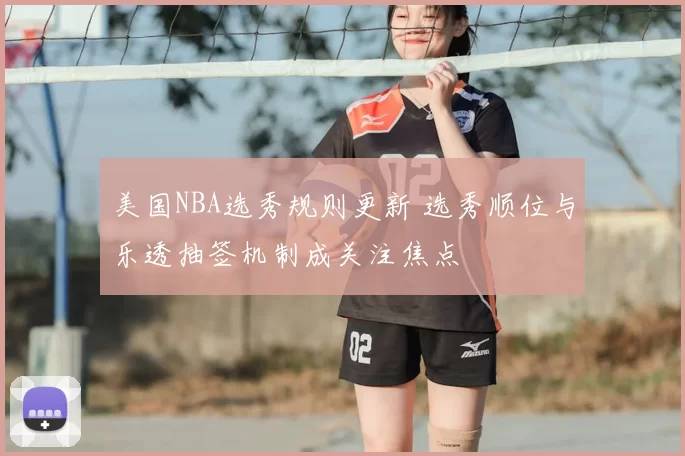美国NBA选秀规则更新 选秀顺位与乐透抽签机制成关注焦点