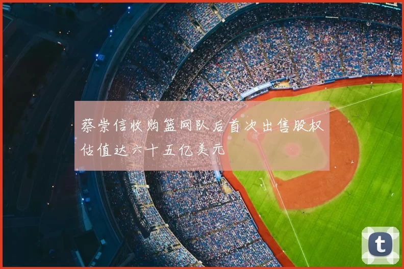 蔡崇信收购篮网队后首次出售股权估值达六十五亿美元