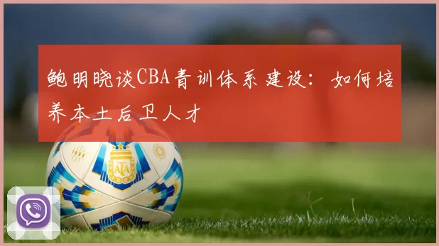 鲍明晓谈CBA青训体系建设：如何培养本土后卫人才