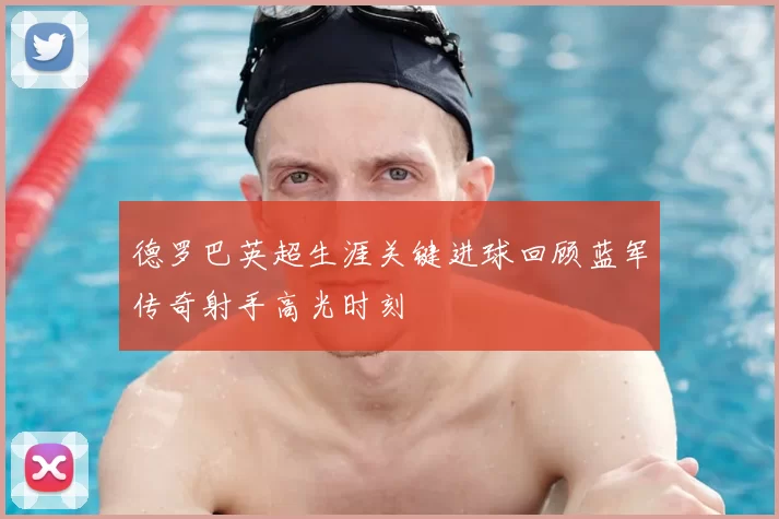 德罗巴英超生涯关键进球回顾蓝军传奇射手高光时刻