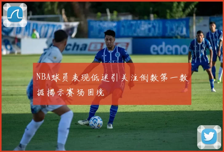 NBA球员表现低迷引关注倒数第一数据揭示赛场困境