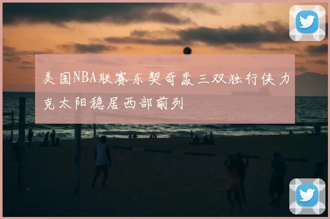美国NBA联赛东契奇轰三双独行侠力克太阳稳居西部前列