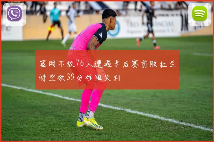 篮网不敌76人遭遇季后赛首败杜兰特空砍39分难阻失利