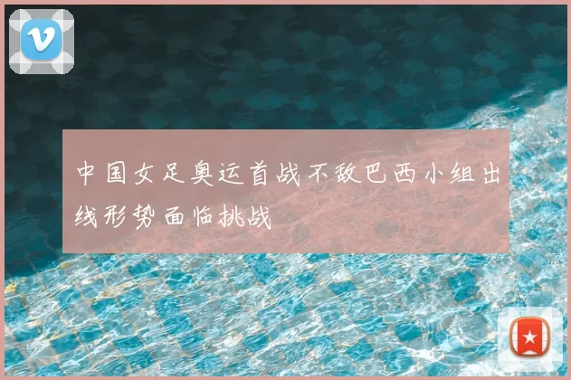 中国女足奥运首战不敌巴西小组出线形势面临挑战