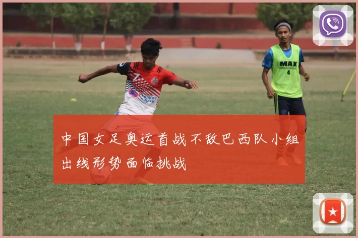 中国女足奥运首战不敌巴西队小组出线形势面临挑战