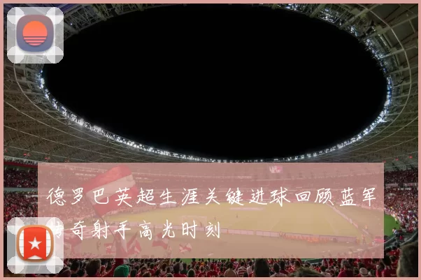 德罗巴英超生涯关键进球回顾蓝军传奇射手高光时刻