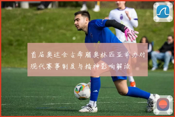 首届奥运会古希腊奥林匹亚举办对现代赛事制度与精神影响解读