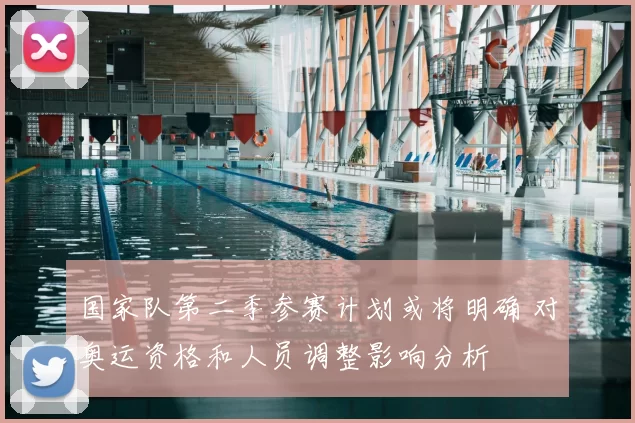 国家队第二季参赛计划或将明确 对奥运资格和人员调整影响分析