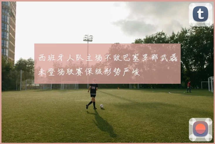 西班牙人队主场不敌巴塞罗那武磊未登场联赛保级形势严峻