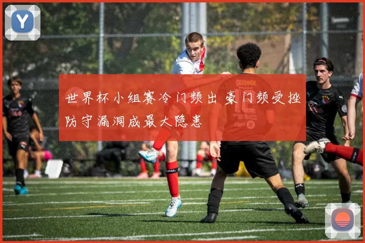 世界杯小组赛冷门频出 豪门频受挫防守漏洞成最大隐患