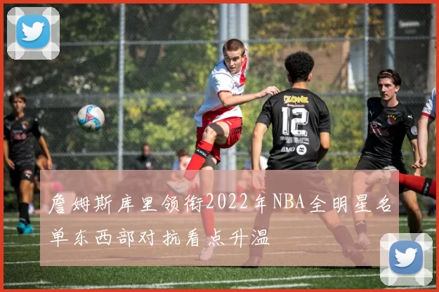詹姆斯库里领衔2022年NBA全明星名单东西部对抗看点升温