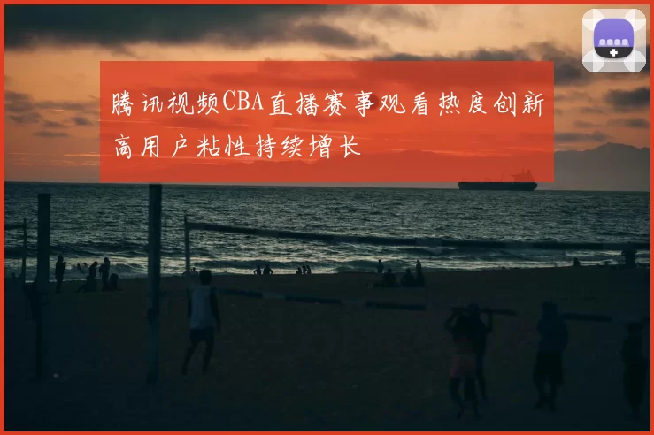 腾讯视频CBA直播赛事观看热度创新高用户粘性持续增长