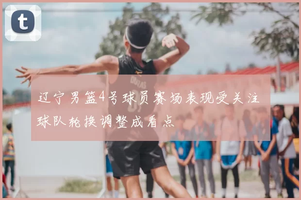 辽宁男篮4号球员赛场表现受关注 球队轮换调整成看点