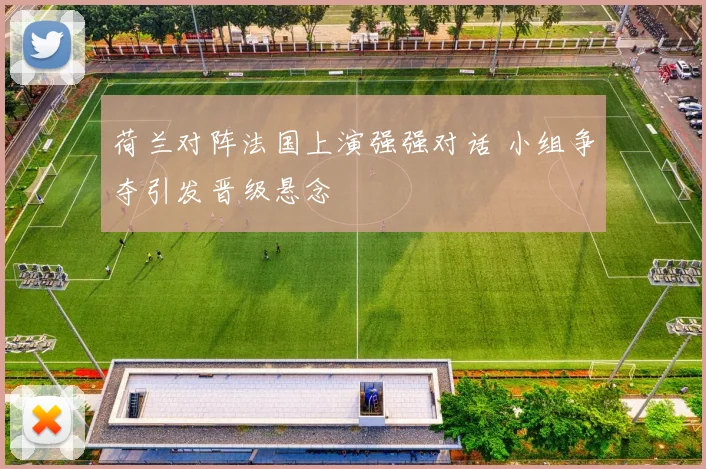 荷兰对阵法国上演强强对话 小组争夺引发晋级悬念