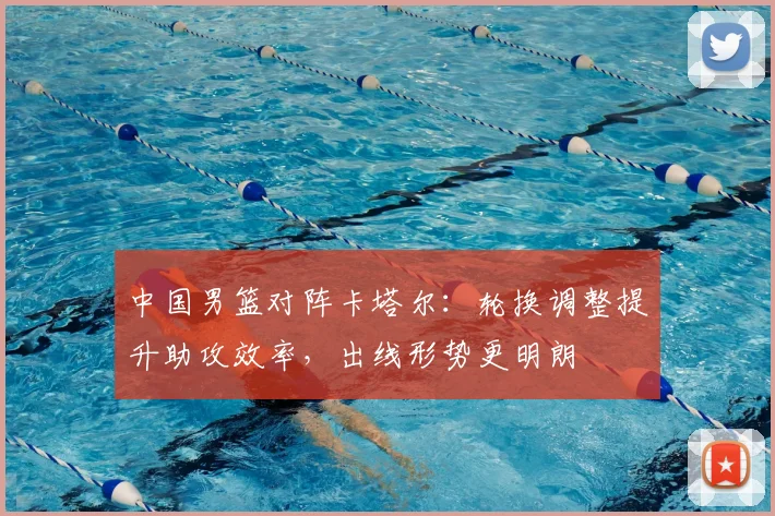 中国男篮对阵卡塔尔：轮换调整提升助攻效率，出线形势更明朗