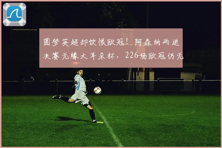 圆梦英超却饮恨欧冠！阿森纳两进决赛无缘大耳朵杯，226场欧冠仍无冠太遗憾_点球_马赛_巴塞罗那