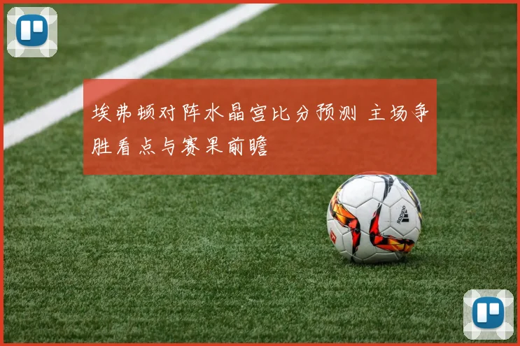 埃弗顿对阵水晶宫比分预测 主场争胜看点与赛果前瞻