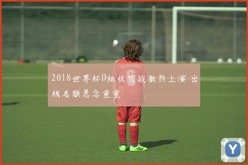 2018世界杯D组收官战激烈上演 出线名额悬念重重