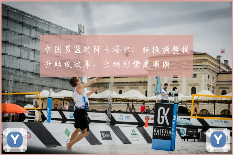 中国男篮对阵卡塔尔：轮换调整提升助攻效率，出线形势更明朗