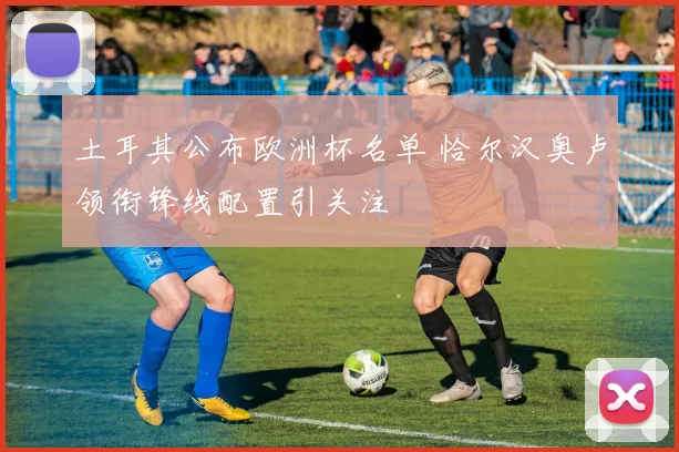 土耳其公布欧洲杯名单 恰尔汉奥卢领衔锋线配置引关注