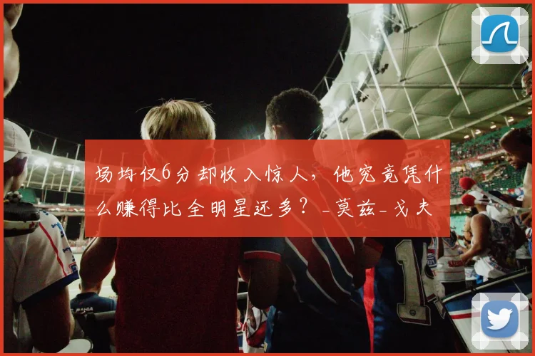 场均仅6分却收入惊人，他究竟凭什么赚得比全明星还多？_莫兹_戈夫_考辛斯
