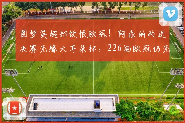 圆梦英超却饮恨欧冠！阿森纳两进决赛无缘大耳朵杯，226场欧冠仍无冠太遗憾_点球_马赛_巴塞罗那