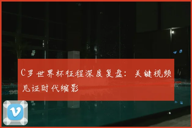 C罗世界杯征程深度复盘：关键视频见证时代缩影