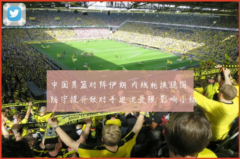 中国男篮对阵伊朗 内线轮换稳固 防守提升致对手进攻受限 影响小组出线