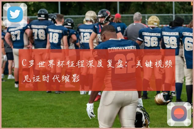 C罗世界杯征程深度复盘:关键视频见证时代缩影